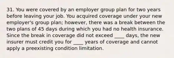 31. You were covered by an employer group plan for two years before leaving your job. You acquired coverage under your new employer's group plan; however, there was a break between the two plans of 45 days during which you had no health insurance. Since the break in coverage did not exceed ____ days, the new insurer must credit you for ____ years of coverage and cannot apply a preexisting condition limitation.