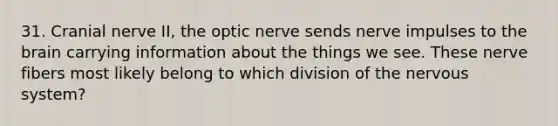 31. Cranial nerve II, the optic nerve sends nerve impulses to the brain carrying information about the things we see. These nerve fibers most likely belong to which division of the nervous system?