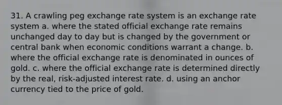 31. A crawling peg exchange rate system is an exchange rate system a. where the stated official exchange rate remains unchanged day to day but is changed by the government or central bank when economic conditions warrant a change. b. where the official exchange rate is denominated in ounces of gold. c. where the official exchange rate is determined directly by the real, risk-adjusted interest rate. d. using an anchor currency tied to the price of gold.