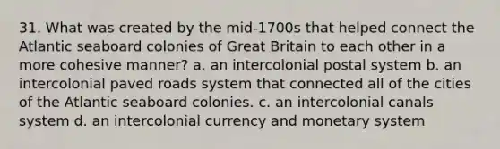 31. What was created by the mid-1700s that helped connect the Atlantic seaboard colonies of Great Britain to each other in a more cohesive manner? a. an intercolonial postal system b. an intercolonial paved roads system that connected all of the cities of the Atlantic seaboard colonies. c. an intercolonial canals system d. an intercolonial currency and monetary system