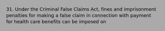 31. Under the Criminal False Claims Act, fines and imprisonment penalties for making a false claim in connection with payment for health care benefits can be imposed on