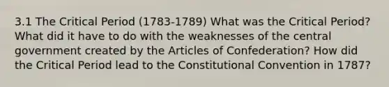 3.1 The Critical Period (1783-1789) What was the Critical Period? What did it have to do with the weaknesses of the central government created by the Articles of Confederation? How did the Critical Period lead to the Constitutional Convention in 1787?