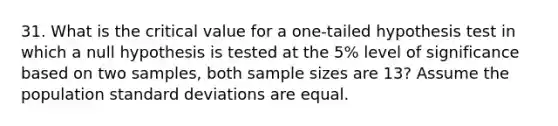 31. What is the critical value for a one-tailed hypothesis test in which a null hypothesis is tested at the 5% level of significance based on two samples, both sample sizes are 13? Assume the population standard deviations are equal.