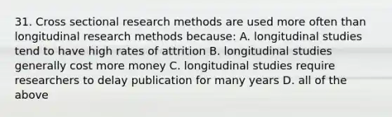 31. Cross sectional research methods are used more often than longitudinal research methods because: A. longitudinal studies tend to have high rates of attrition B. longitudinal studies generally cost more money C. longitudinal studies require researchers to delay publication for many years D. all of the above