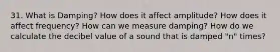 31. What is Damping? How does it affect amplitude? How does it affect frequency? How can we measure damping? How do we calculate the decibel value of a sound that is damped "n" times?