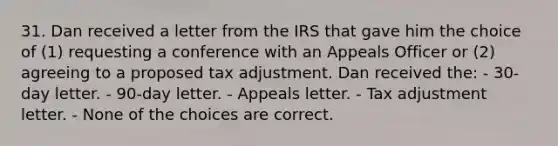 31. Dan received a letter from the IRS that gave him the choice of (1) requesting a conference with an Appeals Officer or (2) agreeing to a proposed tax adjustment. Dan received the: - 30-day letter. - 90-day letter. - Appeals letter. - Tax adjustment letter. - None of the choices are correct.