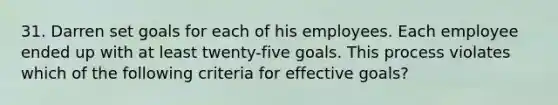 31. Darren set goals for each of his employees. Each employee ended up with at least twenty-five goals. This process violates which of the following criteria for effective goals?