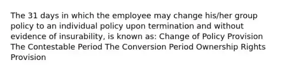 The 31 days in which the employee may change his/her group policy to an individual policy upon termination and without evidence of insurability, is known as: Change of Policy Provision The Contestable Period The Conversion Period Ownership Rights Provision