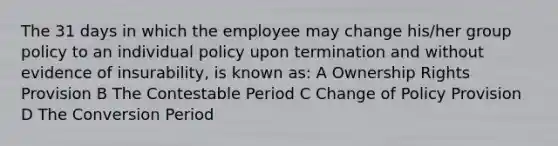 The 31 days in which the employee may change his/her group policy to an individual policy upon termination and without evidence of insurability, is known as: A Ownership Rights Provision B The Contestable Period C Change of Policy Provision D The Conversion Period