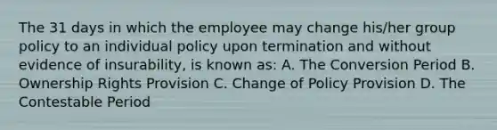 The 31 days in which the employee may change his/her group policy to an individual policy upon termination and without evidence of insurability, is known as: A. The Conversion Period B. Ownership Rights Provision C. Change of Policy Provision D. The Contestable Period