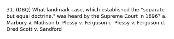 31. (DBQ) What landmark case, which established the "separate but equal doctrine," was heard by the Supreme Court in 1896? a. Marbury v. Madison b. Plessy v. Ferguson c. Plessy v. Ferguson d. Dred Scott v. Sandford