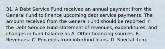 31. A Debt Service Fund received an annual payment from the General Fund to finance upcoming debt service payments. The amount received from the General Fund should be reported in the Debt Service Fund statement of revenues, expenditures, and changes in fund balance as A. Other financing sources. B. Revenues. C. Proceeds from interfund loans. D. Special item.