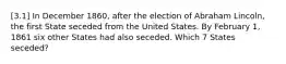 [3.1] In December 1860, after the election of Abraham Lincoln, the first State seceded from the United States. By February 1, 1861 six other States had also seceded. Which 7 States seceded?