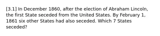 [3.1] In December 1860, after the election of Abraham Lincoln, the first State seceded from the United States. By February 1, 1861 six other States had also seceded. Which 7 States seceded?