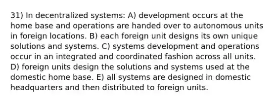 31) In decentralized systems: A) development occurs at the home base and operations are handed over to autonomous units in foreign locations. B) each foreign unit designs its own unique solutions and systems. C) systems development and operations occur in an integrated and coordinated fashion across all units. D) foreign units design the solutions and systems used at the domestic home base. E) all systems are designed in domestic headquarters and then distributed to foreign units.