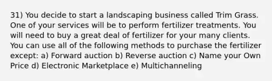 31) You decide to start a landscaping business called Trim Grass. One of your services will be to perform fertilizer treatments. You will need to buy a great deal of fertilizer for your many clients. You can use all of the following methods to purchase the fertilizer except: a) Forward auction b) Reverse auction c) Name your Own Price d) Electronic Marketplace e) Multichanneling