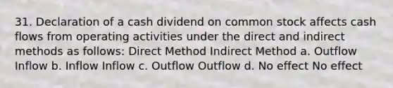 31. Declaration of a cash dividend on common stock affects cash flows from operating activities under the direct and indirect methods as follows: Direct Method Indirect Method a. Outflow Inflow b. Inflow Inflow c. Outflow Outflow d. No effect No effect