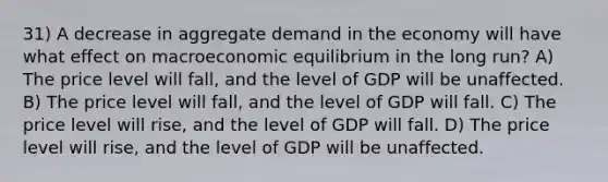 31) A decrease in aggregate demand in the economy will have what effect on macroeconomic equilibrium in the long run? A) The price level will fall, and the level of GDP will be unaffected. B) The price level will fall, and the level of GDP will fall. C) The price level will rise, and the level of GDP will fall. D) The price level will rise, and the level of GDP will be unaffected.