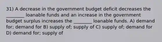 31) A decrease in the government budget deficit decreases the ________ loanable funds and an increase in the government budget surplus increases the ________ loanable funds. A) demand for; demand for B) supply of; supply of C) supply of; demand for D) demand for; supply of