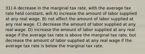 31) A decrease in the marginal tax rate, with the average tax rate held constant, will A) increase the amount of labor supplied at any real wage. B) not affect the amount of labor supplied at any real wage. C) decrease the amount of labor supplied at any real wage. D) increase the amount of labor supplied at any real wage if the average tax rate is above the marginal tax rate, but decrease the amount of labor supplied at any real wage if the average tax rate is below the marginal tax rate.