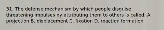 31. The defense mechanism by which people disguise threatening impulses by attributing them to others is called: A. projection B. displacement C. fixation D. reaction formation