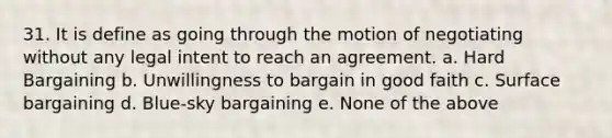 31. It is define as going through the motion of negotiating without any legal intent to reach an agreement. a. Hard Bargaining b. Unwillingness to bargain in good faith c. Surface bargaining d. Blue-sky bargaining e. None of the above