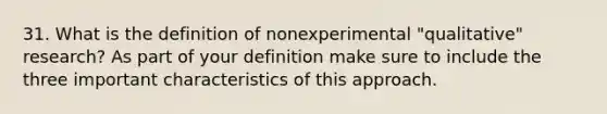 31. What is the definition of nonexperimental "qualitative" research? As part of your definition make sure to include the three important characteristics of this approach.