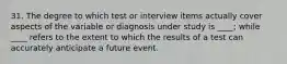 31. The degree to which test or interview items actually cover aspects of the variable or diagnosis under study is ____; while ____ refers to the extent to which the results of a test can accurately anticipate a future event.