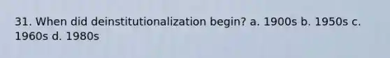 31. When did deinstitutionalization begin? a. 1900s b. 1950s c. 1960s d. 1980s