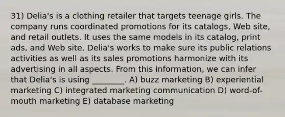 31) Delia's is a clothing retailer that targets teenage girls. The company runs coordinated promotions for its catalogs, Web site, and retail outlets. It uses the same models in its catalog, print ads, and Web site. Delia's works to make sure its public relations activities as well as its sales promotions harmonize with its advertising in all aspects. From this information, we can infer that Delia's is using ________. A) buzz marketing B) experiential marketing C) integrated marketing communication D) word-of-mouth marketing E) database marketing