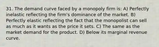 31. The demand curve faced by a monopoly firm is: A) Perfectly inelastic reflecting the firm's dominance of the market. B) Perfectly elastic reflecting the fact that the monopolist can sell as much as it wants as the price it sets. C) The same as the market demand for the product. D) Below its marginal revenue curve.