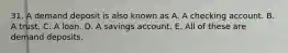 31. A demand deposit is also known as A. A checking account. B. A trust. C. A loan. D. A savings account. E. All of these are demand deposits.