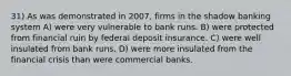 31) As was demonstrated in 2007, firms in the shadow banking system A) were very vulnerable to bank runs. B) were protected from financial ruin by federal deposit insurance. C) were well insulated from bank runs. D) were more insulated from the financial crisis than were commercial banks.