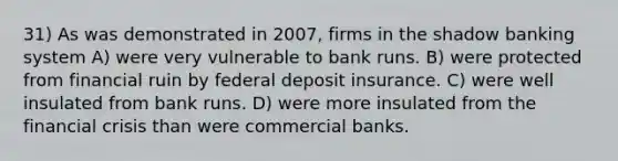 31) As was demonstrated in 2007, firms in the shadow banking system A) were very vulnerable to bank runs. B) were protected from financial ruin by federal deposit insurance. C) were well insulated from bank runs. D) were more insulated from the financial crisis than were commercial banks.