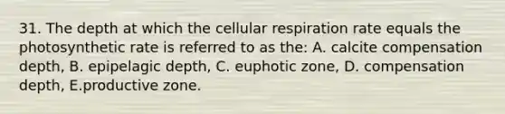 31. The depth at which the cellular respiration rate equals the photosynthetic rate is referred to as the: A. calcite compensation depth, B. epipelagic depth, C. euphotic zone, D. compensation depth, E.productive zone.