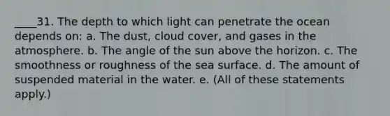 ____31. The depth to which light can penetrate the ocean depends on: a. The dust, cloud cover, and gases in the atmosphere. b. The angle of the sun above the horizon. c. The smoothness or roughness of the sea surface. d. The amount of suspended material in the water. e. (All of these statements apply.)