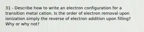 31 - Describe how to write an electron configuration for a transition metal cation. Is the order of electron removal upon ionization simply the reverse of electron addition upon filling? Why or why not?