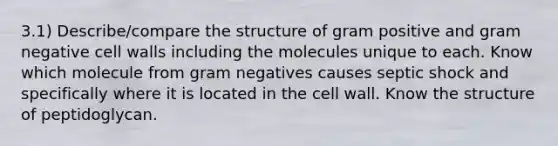 3.1) Describe/compare the structure of gram positive and gram negative cell walls including the molecules unique to each. Know which molecule from gram negatives causes septic shock and specifically where it is located in the cell wall. Know the structure of peptidoglycan.