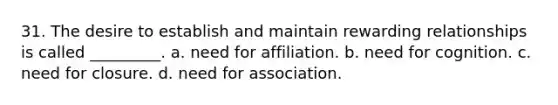 31. The desire to establish and maintain rewarding relationships is called _________. a. need for affiliation. b. need for cognition. c. need for closure. d. need for association.