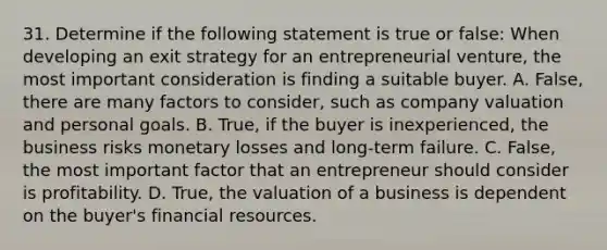 31. Determine if the following statement is true or false: When developing an exit strategy for an entrepreneurial venture, the most important consideration is finding a suitable buyer. A. False, there are many factors to consider, such as company valuation and personal goals. B. True, if the buyer is inexperienced, the business risks monetary losses and long-term failure. C. False, the most important factor that an entrepreneur should consider is profitability. D. True, the valuation of a business is dependent on the buyer's financial resources.