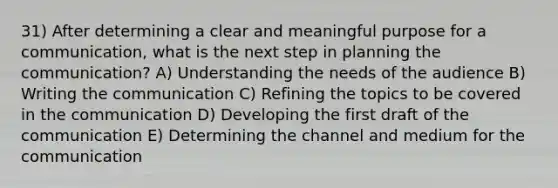 31) After determining a clear and meaningful purpose for a communication, what is the next step in planning the communication? A) Understanding the needs of the audience B) Writing the communication C) Refining the topics to be covered in the communication D) Developing the first draft of the communication E) Determining the channel and medium for the communication