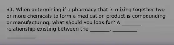 31. When determining if a pharmacy that is mixing together two or more chemicals to form a medication product is compounding or manufacturing, what should you look for? A ________ relationship existing between the ________, __________, ____________