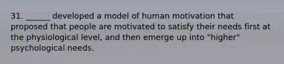 31. ______ developed a model of human motivation that proposed that people are motivated to satisfy their needs first at the physiological level, and then emerge up into "higher" psychological needs.