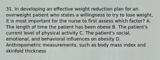 31. In developing an effective weight reduction plan for an overweight patient who states a willingness to try to lose weight, it is most important for the nurse to first assess which factor? A. The length of time the patient has been obese B. The patient's current level of physical activity C. The patient's social, emotional, and behavioral influences on obesity D. Anthropometric measurements, such as body mass index and skinfold thickness