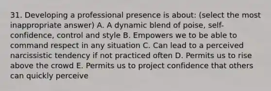 31. Developing a professional presence is about: (select the most inappropriate answer) A. A dynamic blend of poise, self-confidence, control and style B. Empowers we to be able to command respect in any situation C. Can lead to a perceived narcissistic tendency if not practiced often D. Permits us to rise above the crowd E. Permits us to project confidence that others can quickly perceive