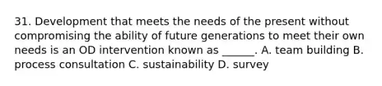 31. Development that meets the needs of the present without compromising the ability of future generations to meet their own needs is an OD intervention known as ______. A. team building B. process consultation C. sustainability D. survey