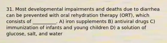 31. Most developmental impairments and deaths due to diarrhea can be prevented with oral rehydration therapy (ORT), which consists of __________. A) iron supplements B) antiviral drugs C) immunization of infants and young children D) a solution of glucose, salt, and water