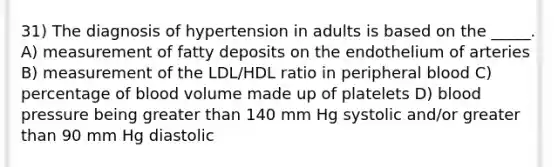 31) The diagnosis of hypertension in adults is based on the _____. A) measurement of fatty deposits on the endothelium of arteries B) measurement of the LDL/HDL ratio in peripheral blood C) percentage of blood volume made up of platelets D) blood pressure being greater than 140 mm Hg systolic and/or greater than 90 mm Hg diastolic