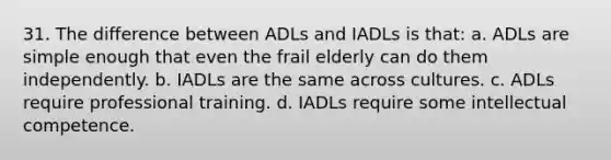 31. The difference between ADLs and IADLs is that: a. ADLs are simple enough that even the frail elderly can do them independently. b. IADLs are the same across cultures. c. ADLs require professional training. d. IADLs require some intellectual competence.