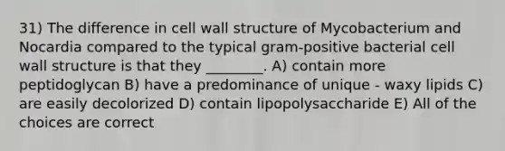 31) The difference in cell wall structure of Mycobacterium and Nocardia compared to the typical gram-positive bacterial cell wall structure is that they ________. A) contain more peptidoglycan B) have a predominance of unique - waxy lipids C) are easily decolorized D) contain lipopolysaccharide E) All of the choices are correct